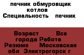 печник обмуровщик котлов  › Специальность ­ печник  › Возраст ­ 55 - Все города Работа » Резюме   . Московская обл.,Электрогорск г.